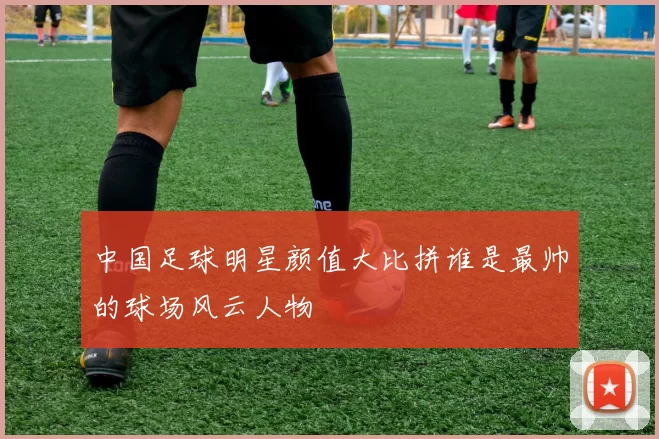 中国足球明星颜值大比拼谁是最帅的球场风云人物