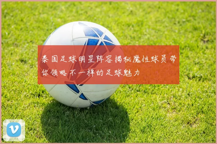 泰国足球明星阵容揭秘魔性球员带你领略不一样的足球魅力