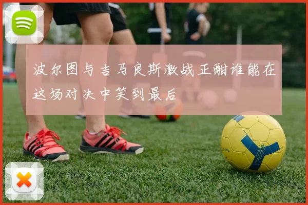 波尔图与吉马良斯激战正酣谁能在这场对决中笑到最后