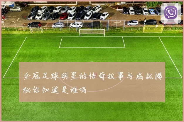 全冠足球明星的传奇故事与成就揭秘你知道是谁吗