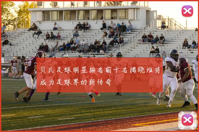 贝氏足球明星排名前十名揭晓谁将成为足球界的新传奇
