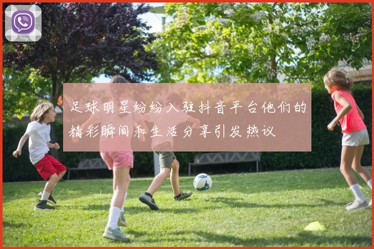 足球明星纷纷入驻抖音平台他们的精彩瞬间和生活分享引发热议