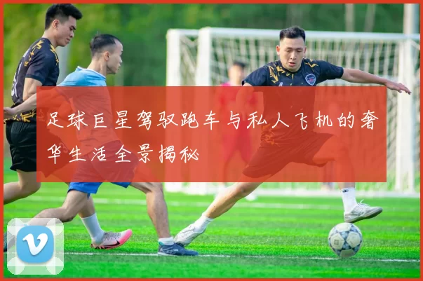 足球巨星驾驭跑车与私人飞机的奢华生活全景揭秘