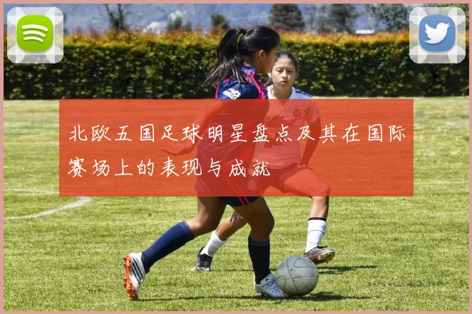 北欧五国足球明星盘点及其在国际赛场上的表现与成就