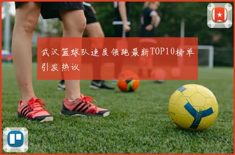 武汉篮球队速度领跑最新TOP10榜单引发热议