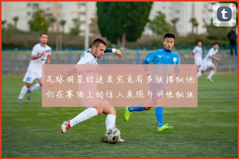 足球明星的速度究竟有多快揭秘他们在赛场上的惊人表现与训练秘诀