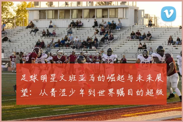 足球明星文班亚马的崛起与未来展望：从青涩少年到世界瞩目的超级球星