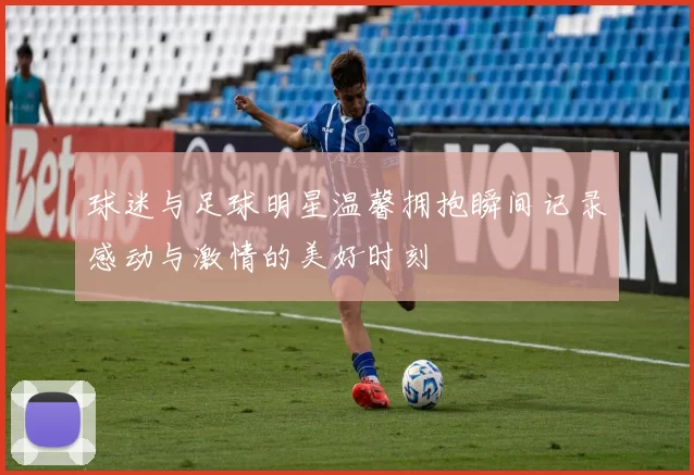 球迷与足球明星温馨拥抱瞬间记录感动与激情的美好时刻