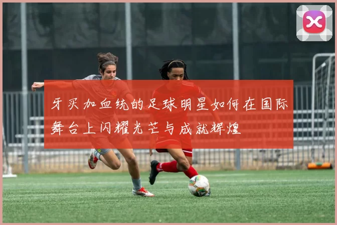 牙买加血统的足球明星如何在国际舞台上闪耀光芒与成就辉煌