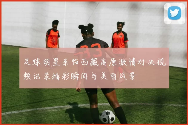 足球明星亲临西藏高原激情对决视频记录精彩瞬间与美丽风景