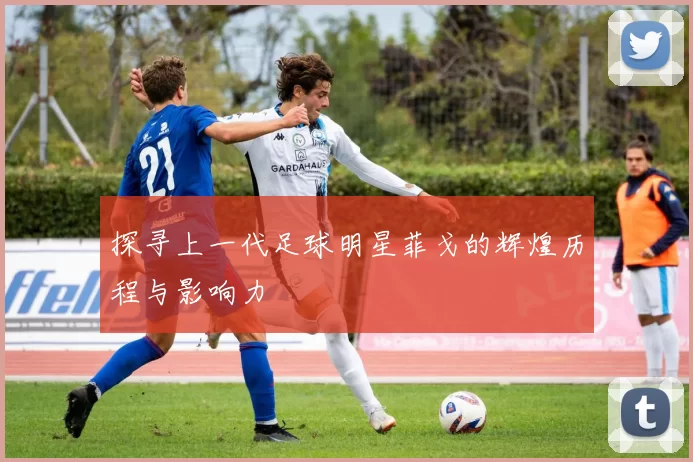 探寻上一代足球明星菲戈的辉煌历程与影响力