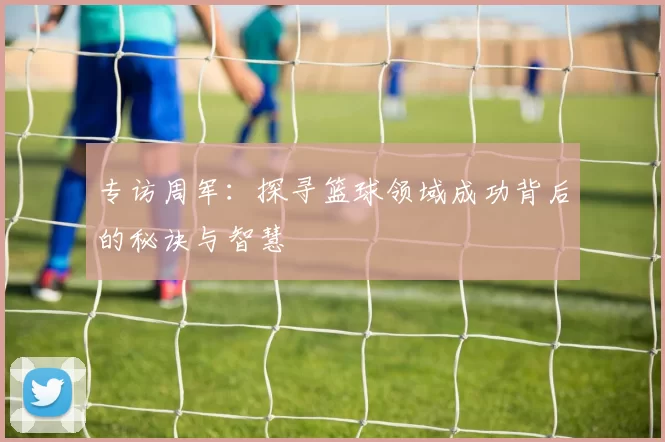 专访周军：探寻篮球领域成功背后的秘诀与智慧