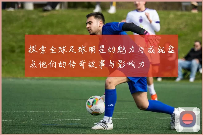 探索全球足球明星的魅力与成就盘点他们的传奇故事与影响力
