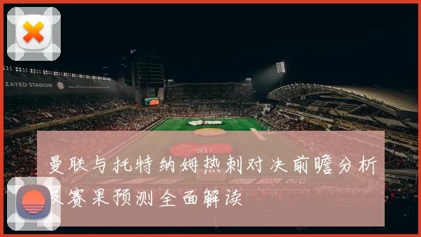 曼联与托特纳姆热刺对决前瞻分析及赛果预测全面解读