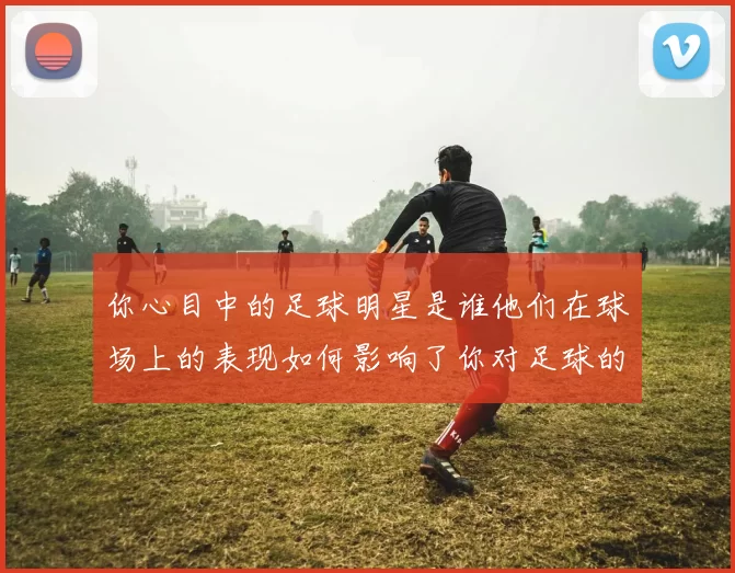 你心目中的足球明星是谁他们在球场上的表现如何影响了你对足球的热爱