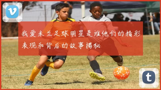 我爱米兰足球明星是谁他们的精彩表现和背后的故事揭秘
