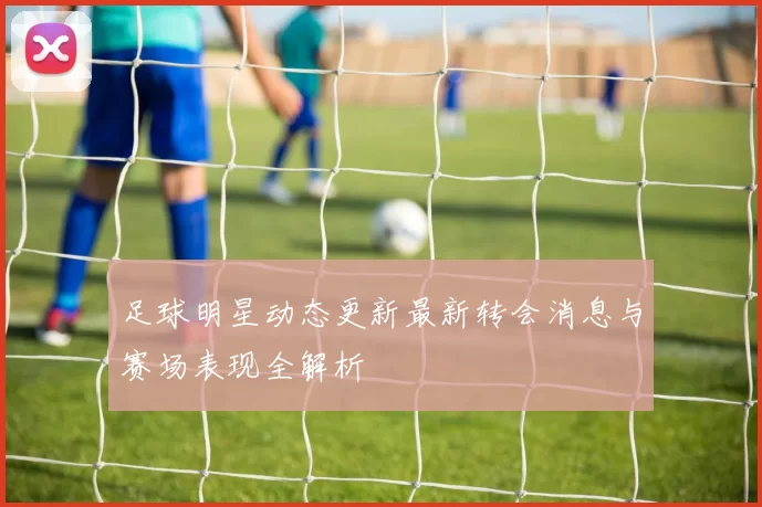 足球明星动态更新最新转会消息与赛场表现全解析