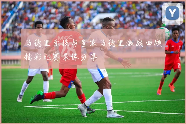 马德里竞技与皇家马德里激战回顾精彩比赛录像分享