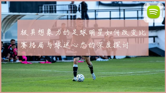 极具想象力的足球明星如何改变比赛格局与球迷心态的深度探讨