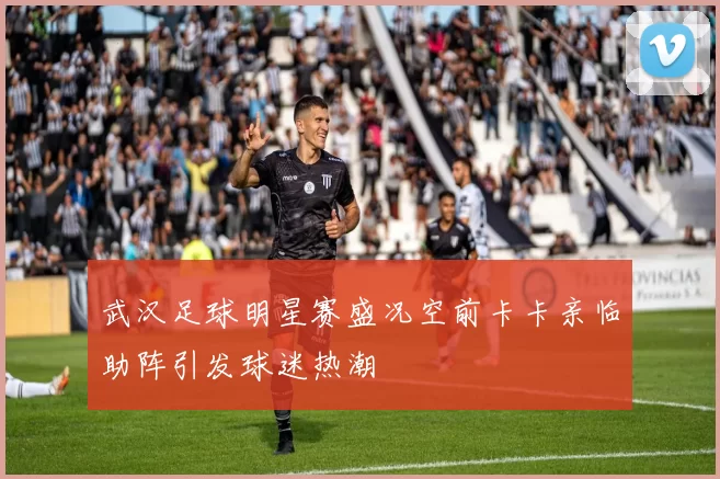 武汉足球明星赛盛况空前卡卡亲临助阵引发球迷热潮