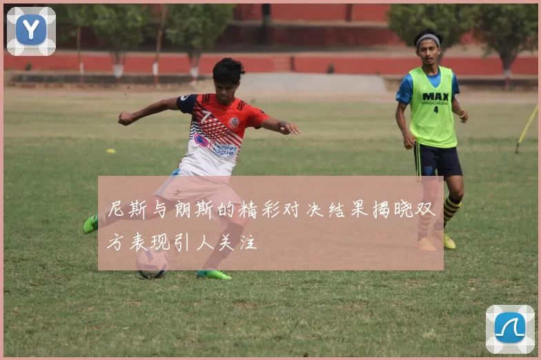 尼斯与朗斯的精彩对决结果揭晓双方表现引人关注