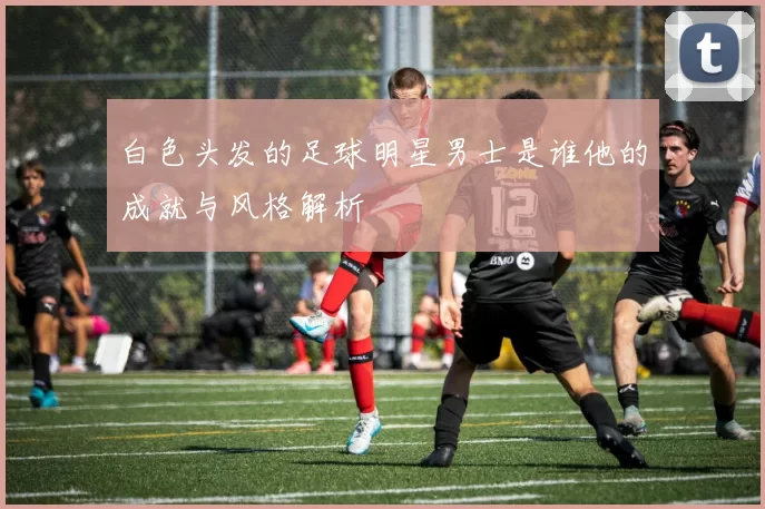 白色头发的足球明星男士是谁他的成就与风格解析