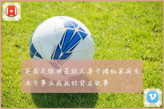 英国足球明星欧文妻子揭秘家庭生活与事业成就的背后故事