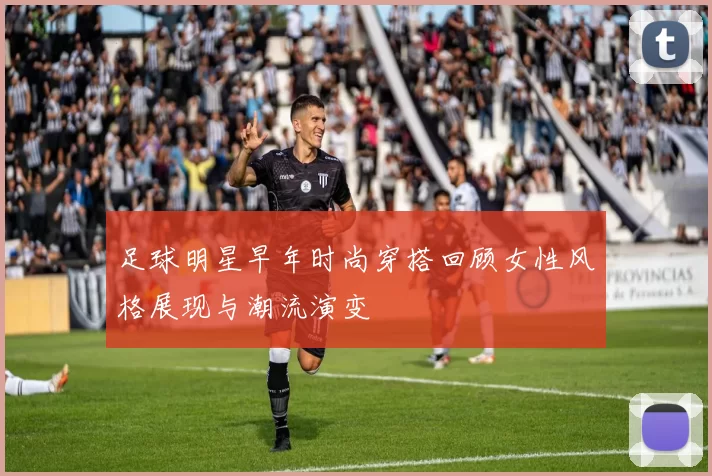 足球明星早年时尚穿搭回顾女性风格展现与潮流演变