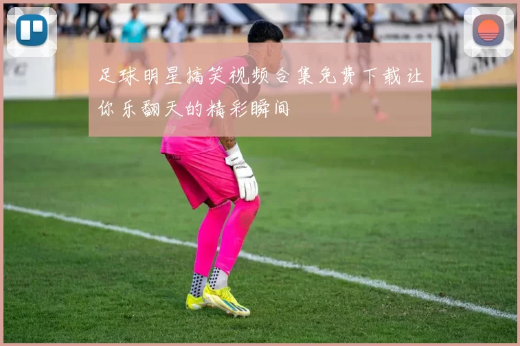 足球明星搞笑视频合集免费下载让你乐翻天的精彩瞬间