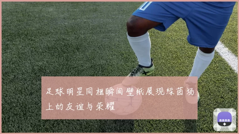 足球明星同框瞬间壁纸展现绿茵场上的友谊与荣耀