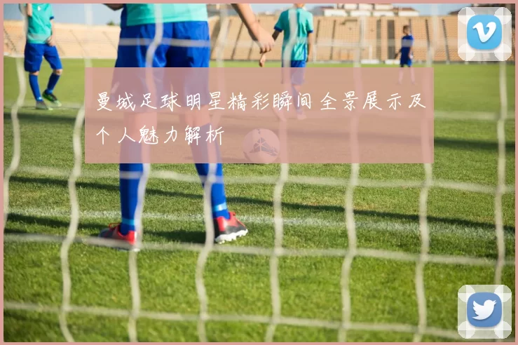 曼城足球明星精彩瞬间全景展示及个人魅力解析