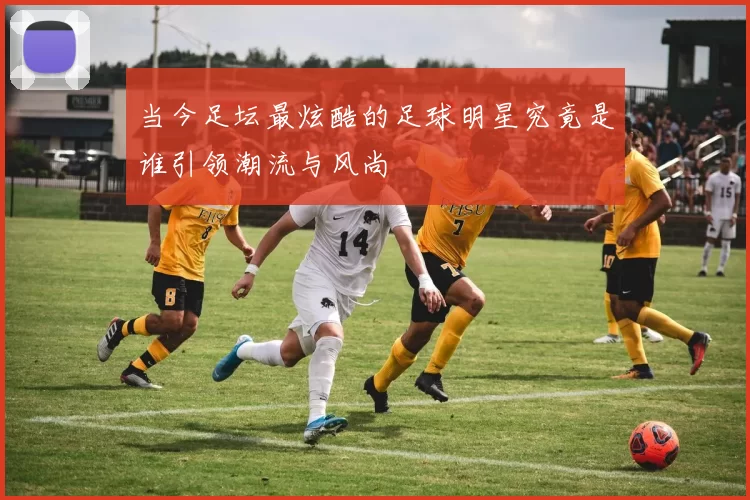 当今足坛最炫酷的足球明星究竟是谁引领潮流与风尚