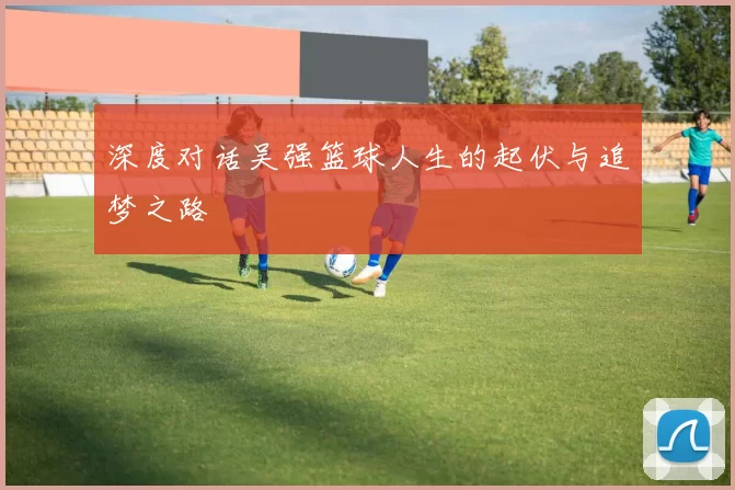深度对话吴强篮球人生的起伏与追梦之路