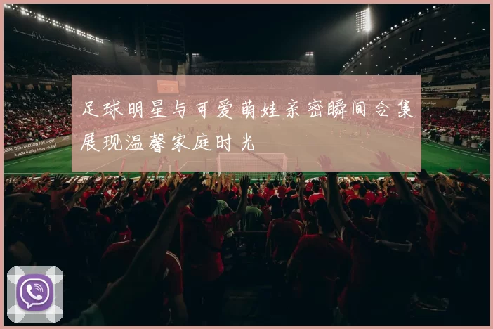 足球明星与可爱萌娃亲密瞬间合集展现温馨家庭时光