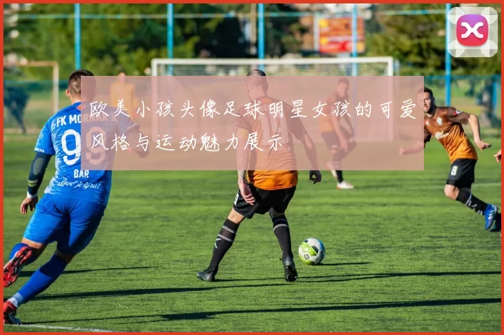 欧美小孩头像足球明星女孩的可爱风格与运动魅力展示