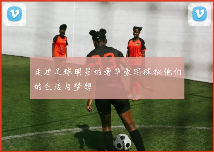 走进足球明星的奢华豪宅探秘他们的生活与梦想