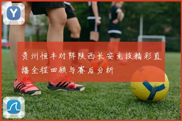 贵州恒丰对阵陕西长安竞技精彩直播全程回顾与赛后分析