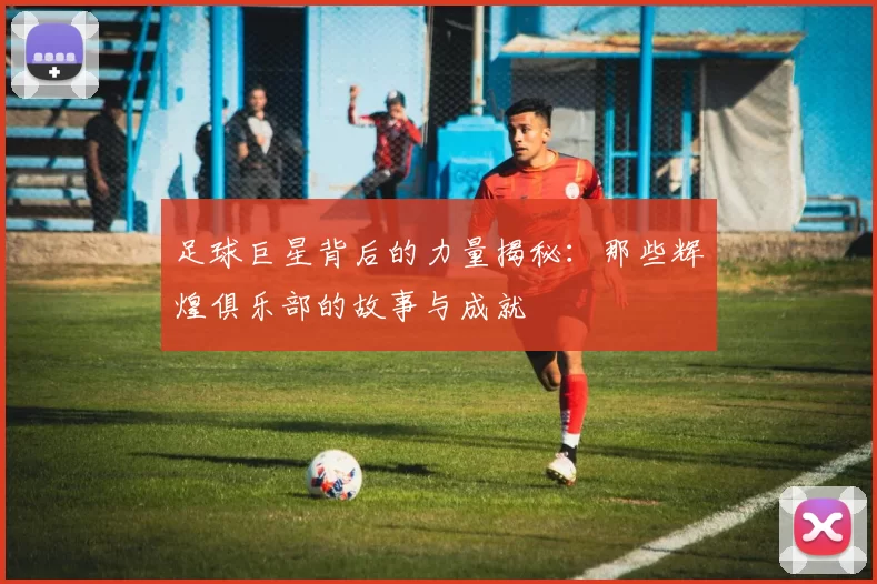 足球巨星背后的力量揭秘：那些辉煌俱乐部的故事与成就