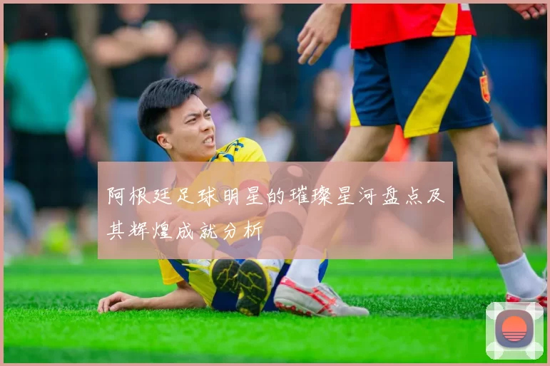 阿根廷足球明星的璀璨星河盘点及其辉煌成就分析