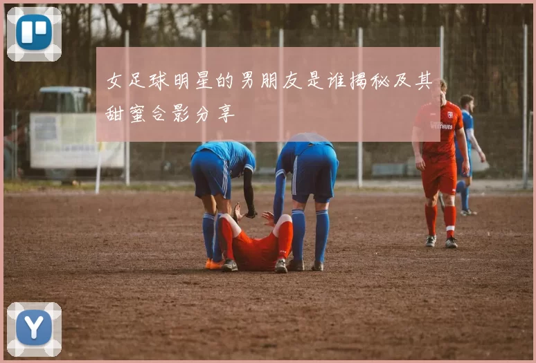 女足球明星的男朋友是谁揭秘及其甜蜜合影分享
