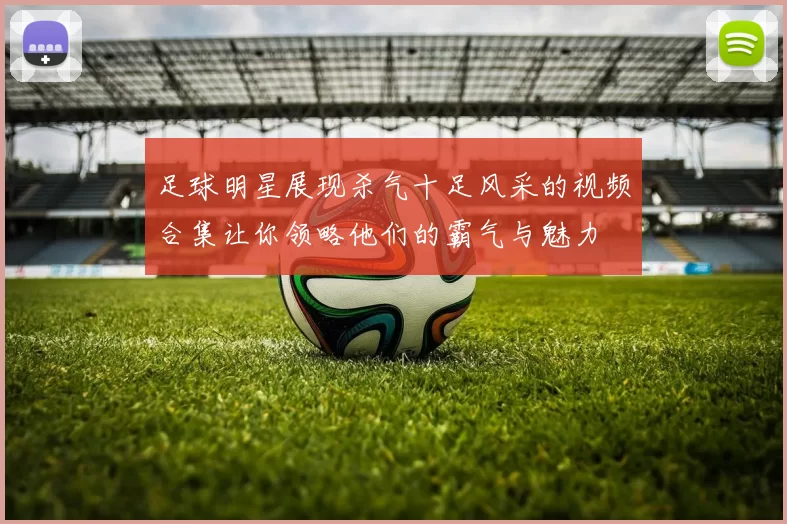足球明星展现杀气十足风采的视频合集让你领略他们的霸气与魅力