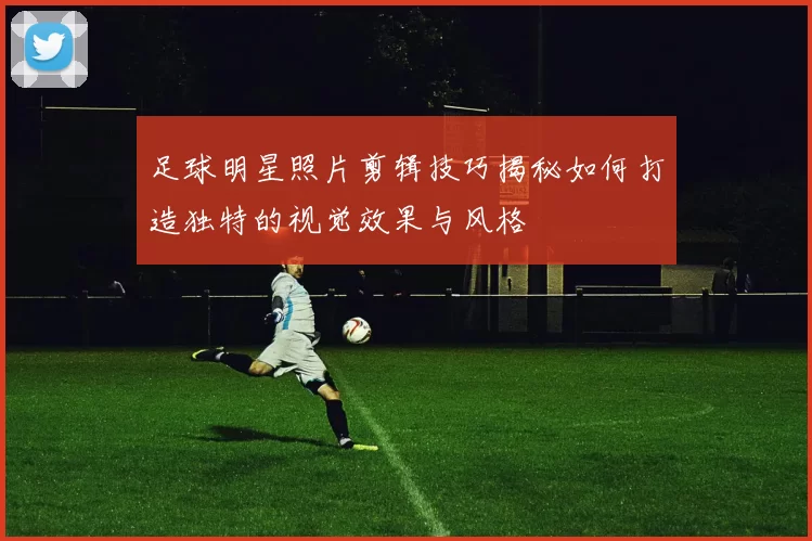 足球明星照片剪辑技巧揭秘如何打造独特的视觉效果与风格