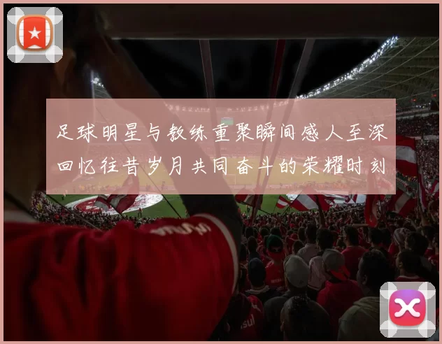 足球明星与教练重聚瞬间感人至深回忆往昔岁月共同奋斗的荣耀时刻