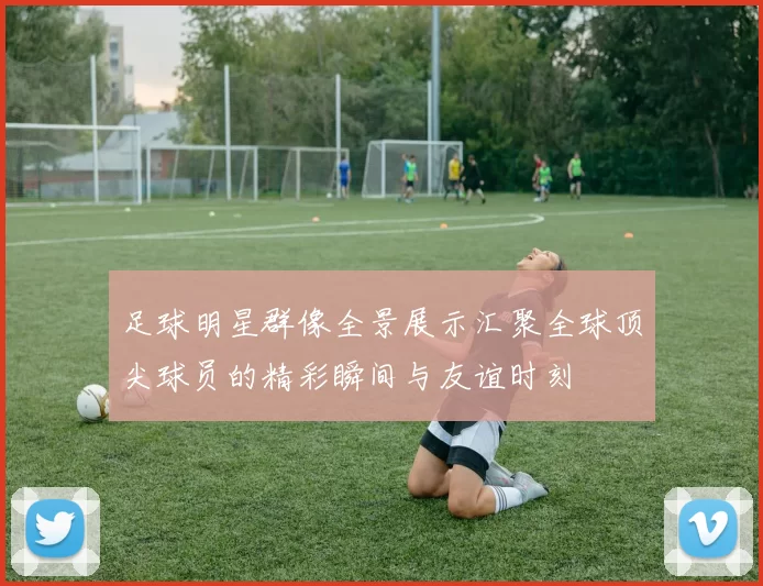 足球明星群像全景展示汇聚全球顶尖球员的精彩瞬间与友谊时刻