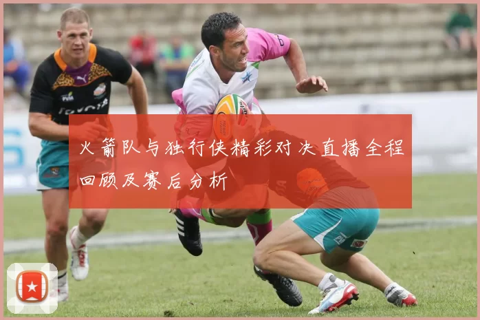 火箭队与独行侠精彩对决直播全程回顾及赛后分析