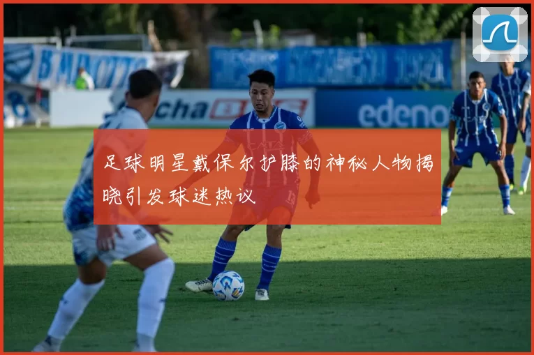 足球明星戴保尔护膝的神秘人物揭晓引发球迷热议