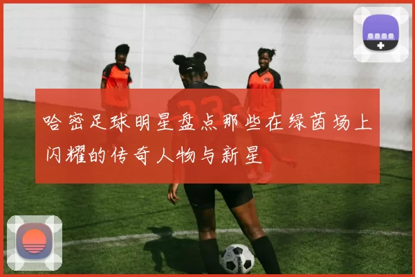 哈密足球明星盘点那些在绿茵场上闪耀的传奇人物与新星