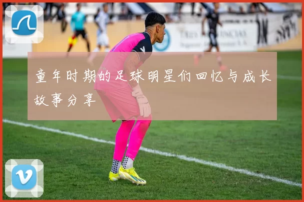 童年时期的足球明星们回忆与成长故事分享