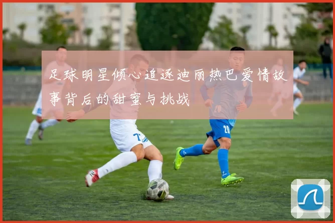 足球明星倾心追逐迪丽热巴爱情故事背后的甜蜜与挑战
