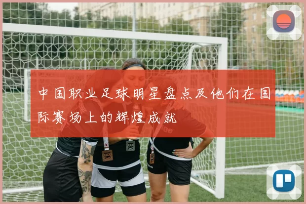 中国职业足球明星盘点及他们在国际赛场上的辉煌成就
